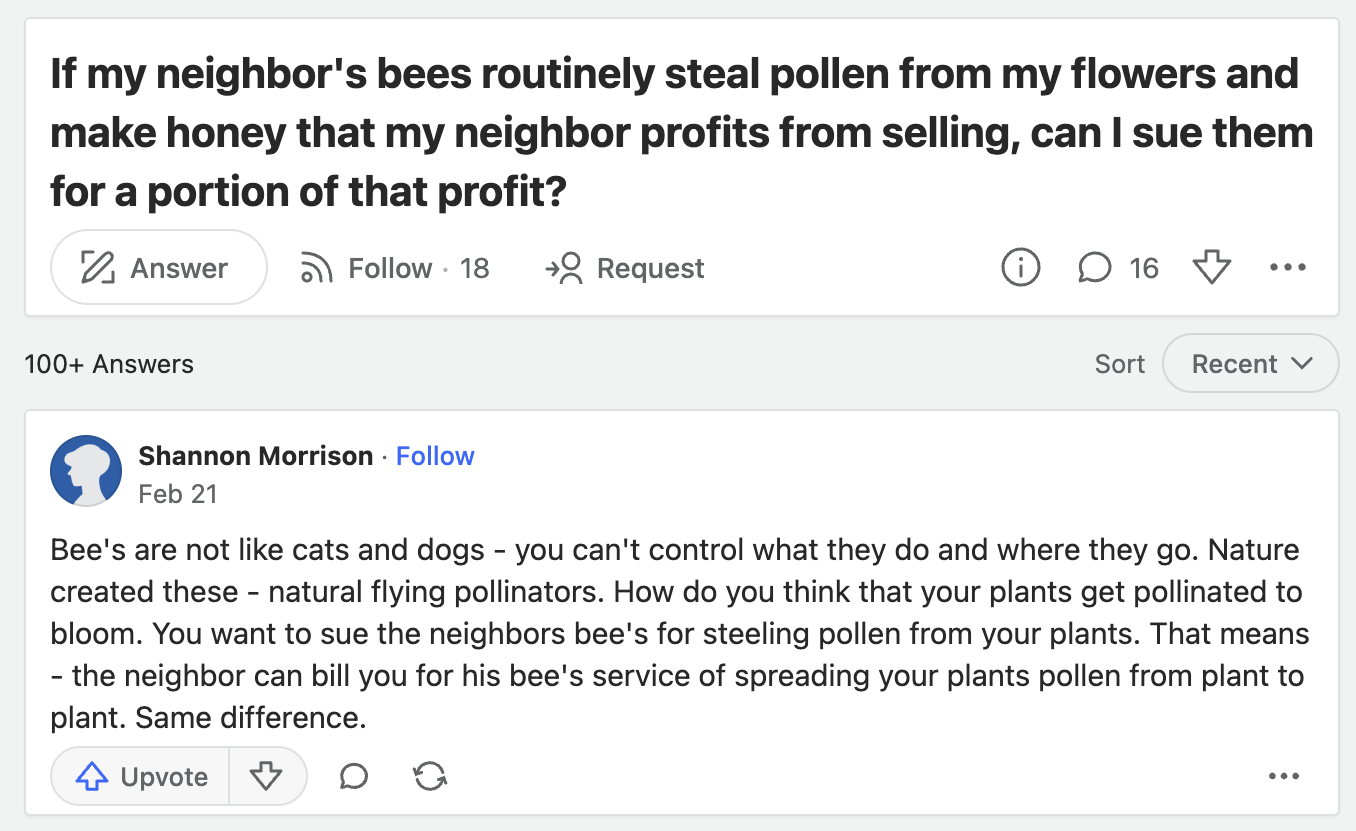 screenshot - If my neighbor's bees routinely steal pollen from my flowers and make honey that my neighbor profits from selling, can I sue them for a portion of that profit? Answer 100 Answers . 18 Request 16 Sort Recent 0 Shannon Morrison. Feb 21 Bee's ar